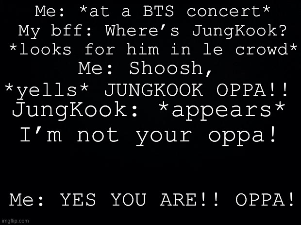 Black background | Me: *at a BTS concert*
My bff: Where’s JungKook? *looks for him in le crowd*; Me: Shoosh, *yells* JUNGKOOK OPPA!! JungKook: *appears* I’m not your oppa! Me: YES YOU ARE!! OPPA! | image tagged in black background | made w/ Imgflip meme maker