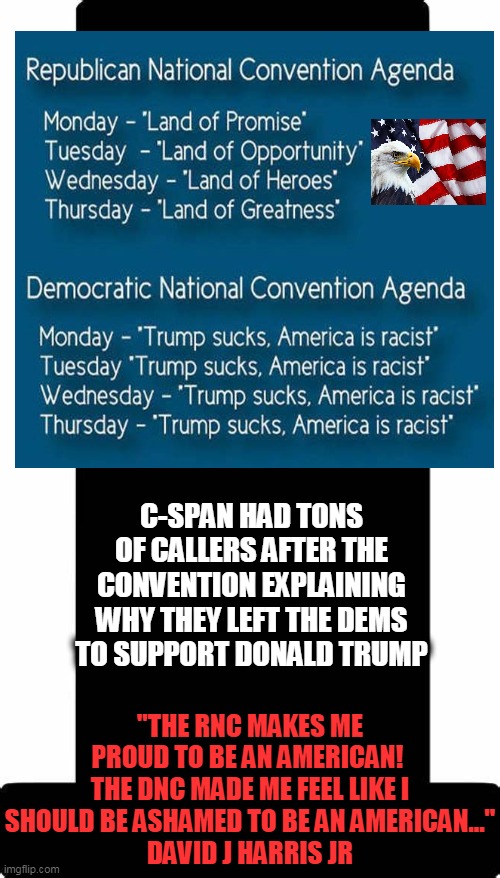 American Patriots vs Anti-Americans | C-SPAN HAD TONS OF CALLERS AFTER THE CONVENTION EXPLAINING WHY THEY LEFT THE DEMS TO SUPPORT DONALD TRUMP; "THE RNC MAKES ME PROUD TO BE AN AMERICAN! 
THE DNC MADE ME FEEL LIKE I SHOULD BE ASHAMED TO BE AN AMERICAN..."
DAVID J HARRIS JR | image tagged in politics,political meme,donald trump,republicans,democratic socialism,liberals vs conservatives | made w/ Imgflip meme maker