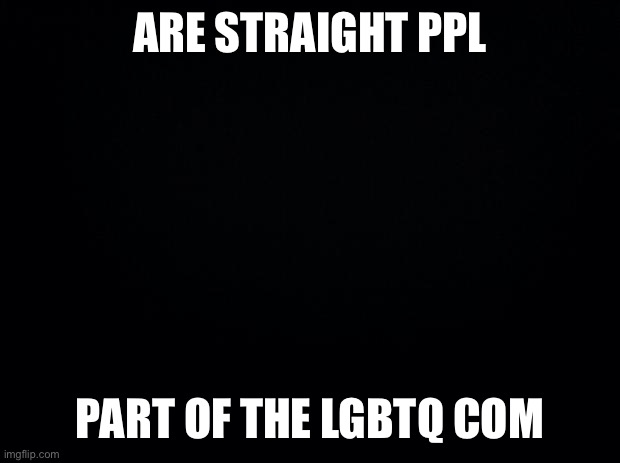 Black background | ARE STRAIGHT PPL; PART OF THE LGBTQ COMMUNITY | image tagged in black background | made w/ Imgflip meme maker