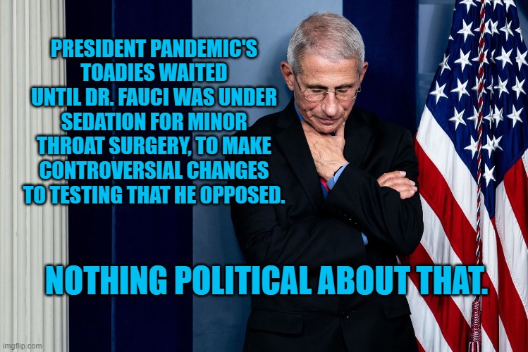 Ignoring Dr. Fauci, President Pandemic Loosens Testing | PRESIDENT PANDEMIC'S TOADIES WAITED UNTIL DR. FAUCI WAS UNDER SEDATION FOR MINOR THROAT SURGERY, TO MAKE CONTROVERSIAL CHANGES TO TESTING THAT HE OPPOSED. NOTHING POLITICAL ABOUT THAT. | image tagged in politics | made w/ Imgflip meme maker