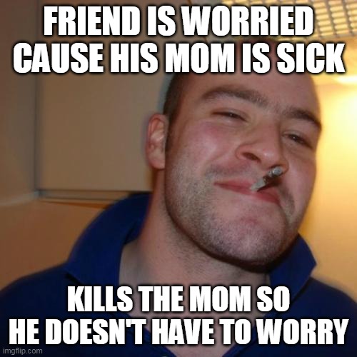 Good Guy Greg | FRIEND IS WORRIED CAUSE HIS MOM IS SICK; KILLS THE MOM SO HE DOESN'T HAVE TO WORRY | image tagged in memes,good guy greg | made w/ Imgflip meme maker