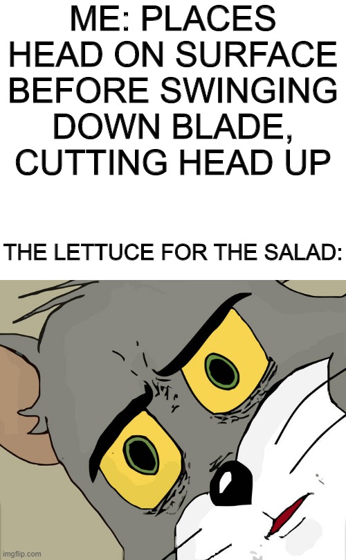 Unsettled Tom | ME: PLACES HEAD ON SURFACE BEFORE SWINGING DOWN BLADE, CUTTING HEAD UP; THE LETTUCE FOR THE SALAD: | image tagged in memes,unsettled tom,salad,funny memes,tom and jerry,salad cat | made w/ Imgflip meme maker