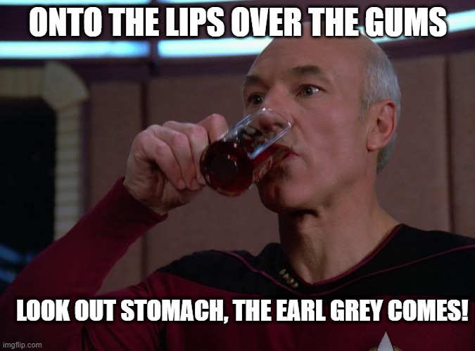 Tea, Earl Grey, Hot | ONTO THE LIPS OVER THE GUMS; LOOK OUT STOMACH, THE EARL GREY COMES! | image tagged in picard tea | made w/ Imgflip meme maker