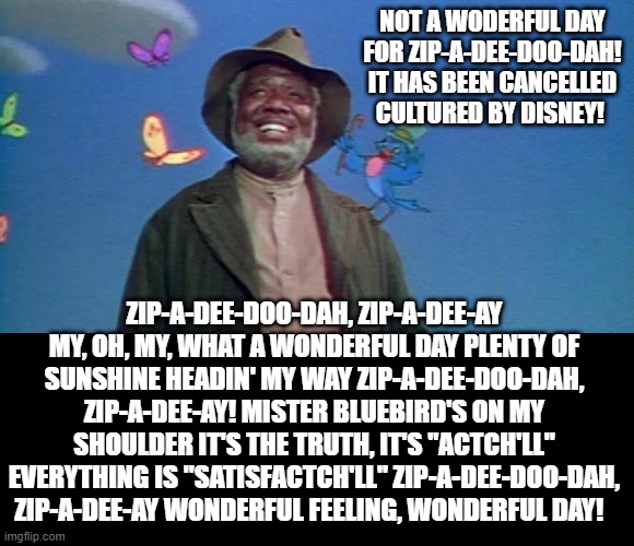 Not A Wonderful Day For Zip-A-Dee-Doo-Dah! It has been Cancelled Cultured By Disney! | NOT A WODERFUL DAY FOR ZIP-A-DEE-DOO-DAH! IT HAS BEEN CANCELLED CULTURED BY DISNEY! ZIP-A-DEE-DOO-DAH, ZIP-A-DEE-AY MY, OH, MY, WHAT A WONDERFUL DAY PLENTY OF SUNSHINE HEADIN' MY WAY ZIP-A-DEE-DOO-DAH, ZIP-A-DEE-AY! MISTER BLUEBIRD'S ON MY SHOULDER IT'S THE TRUTH, IT'S "ACTCH'LL" EVERYTHING IS "SATISFACTCH'LL" ZIP-A-DEE-DOO-DAH, ZIP-A-DEE-AY WONDERFUL FEELING, WONDERFUL DAY! | image tagged in stupid liberals,democrats | made w/ Imgflip meme maker