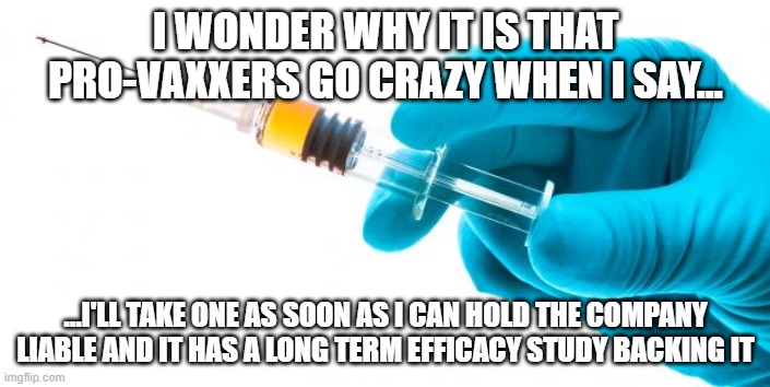 I'll take a vaccine when... |  I WONDER WHY IT IS THAT PRO-VAXXERS GO CRAZY WHEN I SAY... ...I'LL TAKE ONE AS SOON AS I CAN HOLD THE COMPANY LIABLE AND IT HAS A LONG TERM EFFICACY STUDY BACKING IT | image tagged in syringe vaccine medicine,pro-vaccine,antivax | made w/ Imgflip meme maker