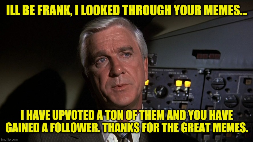 Leslie Nielsen | ILL BE FRANK, I LOOKED THROUGH YOUR MEMES... I HAVE UPVOTED A TON OF THEM AND YOU HAVE GAINED A FOLLOWER. THANKS FOR THE GREAT MEMES. | image tagged in leslie nielsen | made w/ Imgflip meme maker