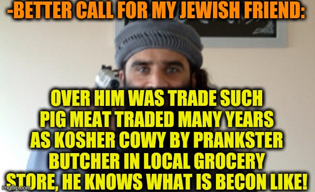 Islam Terrorist | -BETTER CALL FOR MY JEWISH FRIEND: OVER HIM WAS TRADE SUCH PIG MEAT TRADED MANY YEARS AS KOSHER COWY BY PRANKSTER BUTCHER IN LOCAL GROCERY S | image tagged in islam terrorist | made w/ Imgflip meme maker