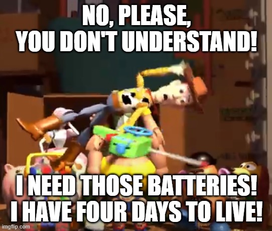 No, please, you don't understand! | NO, PLEASE, YOU DON'T UNDERSTAND! I NEED THOSE BATTERIES!
I HAVE FOUR DAYS TO LIVE! | image tagged in no please you don't understand | made w/ Imgflip meme maker
