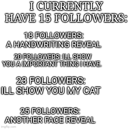 Reveals for x amount of followers | I CURRENTLY HAVE 15 FOLLOWERS:; 18 FOLLOWERS: A HANDWRITING REVEAL; 20 FOLLOWERS: ILL SHOW YOU A IMPORTANT THING I HAVE. 23 FOLLOWERS: ILL SHOW YOU MY CAT; 25 FOLLOWERS: ANOTHER FACE REVEAL | image tagged in memes,blank transparent square,yes | made w/ Imgflip meme maker