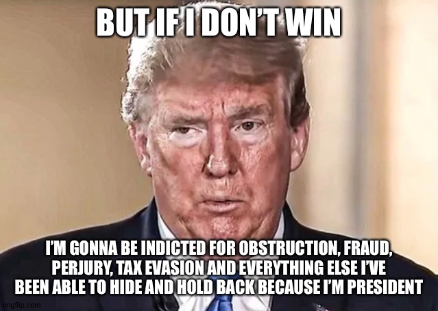 Crooked trump | BUT IF I DON’T WIN; I’M GONNA BE INDICTED FOR OBSTRUCTION, FRAUD, PERJURY, TAX EVASION AND EVERYTHING ELSE I’VE BEEN ABLE TO HIDE AND HOLD BACK BECAUSE I’M PRESIDENT | image tagged in election,democrats,joe biden,donald trump,theresistance | made w/ Imgflip meme maker