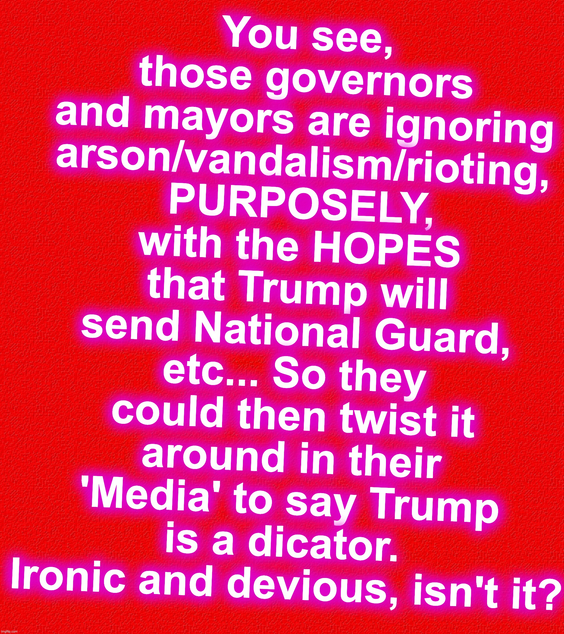 You see, those governors and mayors are ignoring arson/vandalism/rioting, PURPOSELY, with the HOPES that Trump will send National Guard, etc... So they could then twist it around in their 'Media' to say Trump is a dicator.  Ironic and devious, isn't it? | image tagged in corrupt,riots | made w/ Imgflip meme maker