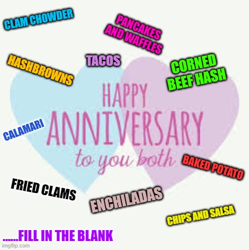 anniversary | CLAM CHOWDER; PANCAKES AND WAFFLES; TACOS; HASHBROWNS; CORNED BEEF HASH; CALAMARI; BAKED POTATO; FRIED CLAMS; ENCHILADAS; CHIPS AND SALSA; ......FILL IN THE BLANK | image tagged in anniversary | made w/ Imgflip meme maker