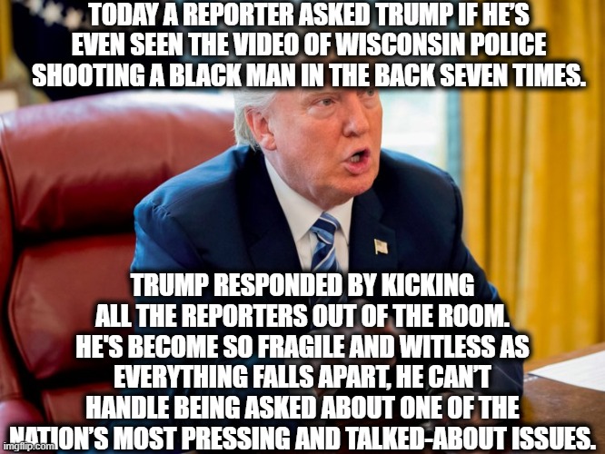 Trump is a disgrace. | TODAY A REPORTER ASKED TRUMP IF HE’S EVEN SEEN THE VIDEO OF WISCONSIN POLICE SHOOTING A BLACK MAN IN THE BACK SEVEN TIMES. TRUMP RESPONDED BY KICKING ALL THE REPORTERS OUT OF THE ROOM. HE'S BECOME SO FRAGILE AND WITLESS AS EVERYTHING FALLS APART, HE CAN’T HANDLE BEING ASKED ABOUT ONE OF THE NATION’S MOST PRESSING AND TALKED-ABOUT ISSUES. | image tagged in donald trump,disgrace,traitor,vladimir putin,wisconsin,police | made w/ Imgflip meme maker