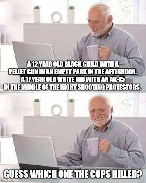 Hide the Pain Harold Meme | A 12 YEAR OLD BLACK CHILD WITH A PELLET GUN IN AN EMPTY PARK IN THE AFTERNOON. A 17 YEAR OLD WHITE KID WITH AN AR-15 IN THE MIDDLE OF THE NIGHT SHOOTING PROTESTORS. GUESS WHICH ONE THE COPS KILLED? | image tagged in memes,hide the pain harold | made w/ Imgflip meme maker