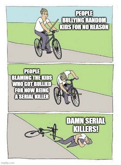 bullying | PEOPLE BULLYING RANDOM KIDS FOR NO REASON; PEOPLE BLAMING THE KIDS WHO GOT BULLIED FOR NOW BEING A SERIAL KILLER; DAMN SERIAL KILLERS! | image tagged in falling bike meme,serial killer,killer,bullying,bully,memes | made w/ Imgflip meme maker