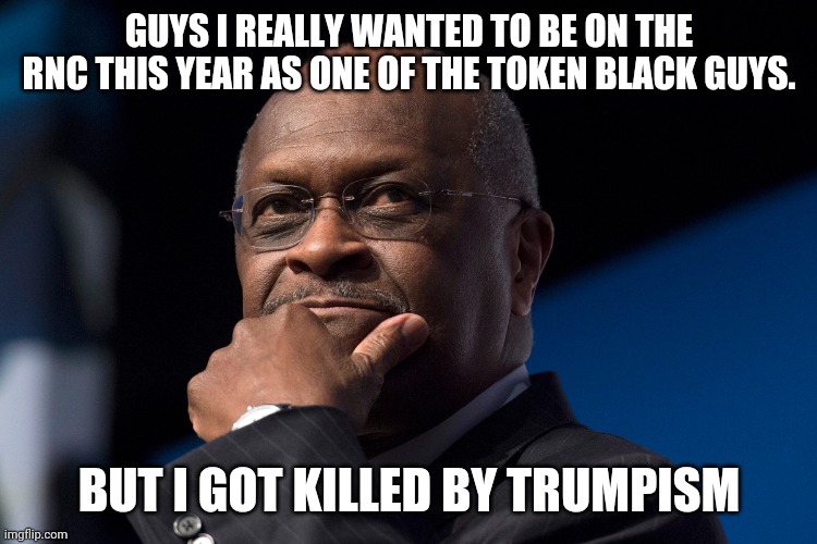 No herman cain on the rnc this year. | GUYS I REALLY WANTED TO BE ON THE RNC THIS YEAR AS ONE OF THE TOKEN BLACK GUYS. BUT I GOT KILLED BY TRUMPISM | image tagged in trump supporters,rnc convention,election 2020,covid19,trump,qanon | made w/ Imgflip meme maker