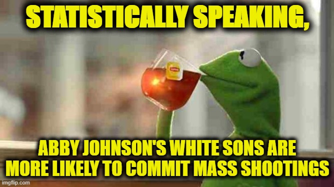 stats | STATISTICALLY SPEAKING, ABBY JOHNSON'S WHITE SONS ARE MORE LIKELY TO COMMIT MASS SHOOTINGS | image tagged in kermit sipping tea | made w/ Imgflip meme maker