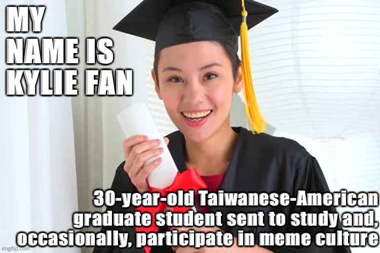 Thank you for welcoming me with open arms into your community [not affiliated with uni-augsburg_memes-project] | MY NAME IS KYLIE FAN; 30-year-old Taiwanese-American graduate student sent to study and, occasionally, participate in meme culture | image tagged in imgflipper,graduate,student,imgflip user,face reveal,taiwan | made w/ Imgflip meme maker