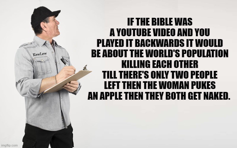 It's just a joke! | IF THE BIBLE WAS A YOUTUBE VIDEO AND YOU PLAYED IT BACKWARDS IT WOULD BE ABOUT THE WORLD'S POPULATION KILLING EACH OTHER TILL THERE'S ONLY TWO PEOPLE LEFT THEN THE WOMAN PUKES AN APPLE THEN THEY BOTH GET NAKED. | image tagged in kewlew,joke | made w/ Imgflip meme maker