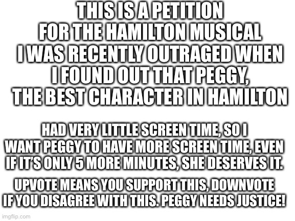I posted in the fun stream because more people are here, and this needs as many supporters as possible because PEGGY DESERVES IT | THIS IS A PETITION FOR THE HAMILTON MUSICAL
I WAS RECENTLY OUTRAGED WHEN I FOUND OUT THAT PEGGY, THE BEST CHARACTER IN HAMILTON; HAD VERY LITTLE SCREEN TIME, SO I WANT PEGGY TO HAVE MORE SCREEN TIME, EVEN IF IT’S ONLY 5 MORE MINUTES, SHE DESERVES IT. UPVOTE MEANS YOU SUPPORT THIS, DOWNVOTE IF YOU DISAGREE WITH THIS. PEGGY NEEDS JUSTICE! | image tagged in peggy,hamilton,justice,funny,petition,help | made w/ Imgflip meme maker