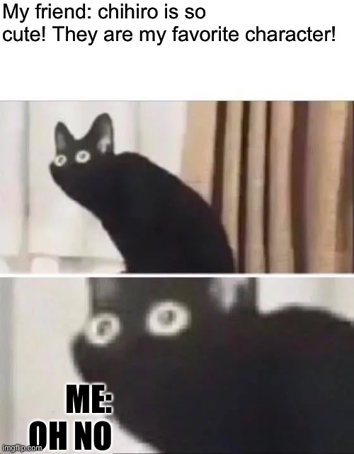 My friend was not prepared for that death | My friend: chihiro is so cute! They are my favorite character! ME: OH NO | image tagged in oh no black cat | made w/ Imgflip meme maker