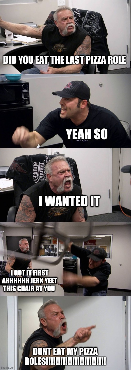 American Chopper Argument | DID YOU EAT THE LAST PIZZA ROLE; YEAH SO; I WANTED IT; I GOT IT FIRST AHHHHHH JERK YEET THIS CHAIR AT YOU; DONT EAT MY PIZZA ROLES!!!!!!!!!!!!!!!!!!!!!!!!! | image tagged in memes,american chopper argument | made w/ Imgflip meme maker