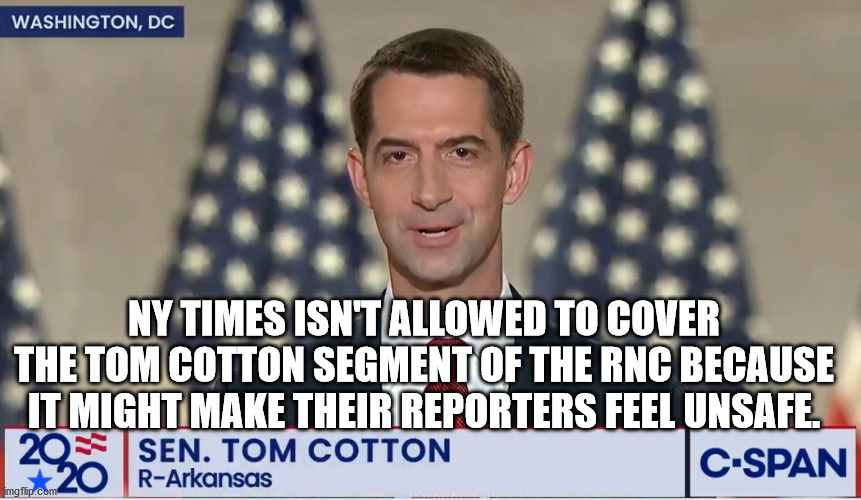NY Times staff can't watch Tom Cotton | NY TIMES ISN'T ALLOWED TO COVER THE TOM COTTON SEGMENT OF THE RNC BECAUSE IT MIGHT MAKE THEIR REPORTERS FEEL UNSAFE. | image tagged in ny times,tom cotton | made w/ Imgflip meme maker