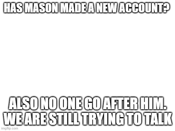 Blank White Template | HAS MASON MADE A NEW ACCOUNT? ALSO NO ONE GO AFTER HIM. WE ARE STILL TRYING TO TALK | image tagged in blank white template | made w/ Imgflip meme maker