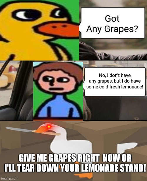 The Duck Song But Peace Was Never An Option | Got Any Grapes? No, I don't have any grapes, but I do have some cold fresh lemonade! GIVE ME GRAPES RIGHT  NOW OR I'LL TEAR DOWN YOUR LEMONADE STAND! | image tagged in memes,the rock driving,duck face,peace was never an option | made w/ Imgflip meme maker