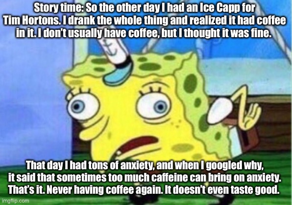 Random story time for y’all bc I’m bored | Story time: So the other day I had an Ice Capp for Tim Hortons. I drank the whole thing and realized it had coffee in it. I don’t usually have coffee, but I thought it was fine. That day I had tons of anxiety, and when I googled why, it said that sometimes too much caffeine can bring on anxiety. That’s it. Never having coffee again. It doesn’t even taste good. | image tagged in memes,mocking spongebob,storytime,anxiety,coffee | made w/ Imgflip meme maker