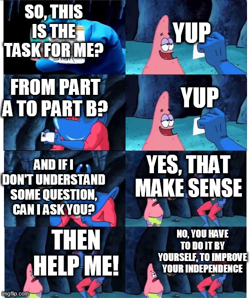My Meme of school #2 | YUP; SO, THIS IS THE TASK FOR ME? FROM PART A TO PART B? YUP; YES, THAT MAKE SENSE; AND IF I DON'T UNDERSTAND SOME QUESTION, CAN I ASK YOU? NO, YOU HAVE TO DO IT BY YOURSELF, TO IMPROVE YOUR INDEPENDENCE; THEN HELP ME! | image tagged in patrick not my wallet | made w/ Imgflip meme maker
