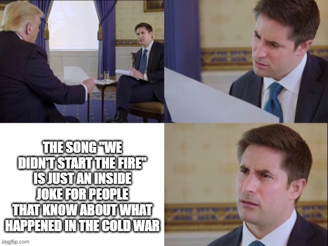 We didn't start the fire meaning | THE SONG "WE DIDN'T START THE FIRE" IS JUST AN INSIDE JOKE FOR PEOPLE THAT KNOW ABOUT WHAT HAPPENED IN THE COLD WAR | image tagged in donald trump s letter to jonathan swan | made w/ Imgflip meme maker