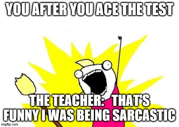 X All The Y Meme | YOU AFTER YOU ACE THE TEST; THE TEACHER:   THAT'S FUNNY I WAS BEING SARCASTIC | image tagged in memes,x all the y | made w/ Imgflip meme maker