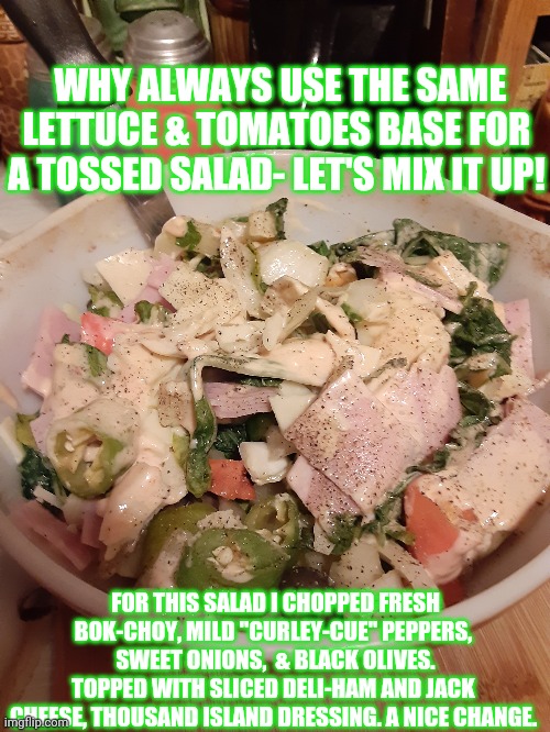 Thinking salad  "outside the box" | WHY ALWAYS USE THE SAME LETTUCE & TOMATOES BASE FOR A TOSSED SALAD- LET'S MIX IT UP! FOR THIS SALAD I CHOPPED FRESH BOK-CHOY, MILD "CURLEY-CUE" PEPPERS,  SWEET ONIONS,  & BLACK OLIVES. TOPPED WITH SLICED DELI-HAM AND JACK CHEESE, THOUSAND ISLAND DRESSING. A NICE CHANGE. | image tagged in salad,family values | made w/ Imgflip meme maker