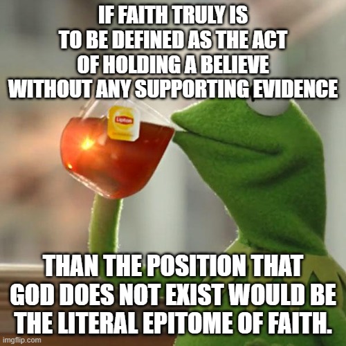 Take That Route At Your Own Risk | IF FAITH TRULY IS TO BE DEFINED AS THE ACT OF HOLDING A BELIEVE WITHOUT ANY SUPPORTING EVIDENCE; THAN THE POSITION THAT GOD DOES NOT EXIST WOULD BE THE LITERAL EPITOME OF FAITH. | image tagged in but that's none of my business,kermit the frog | made w/ Imgflip meme maker