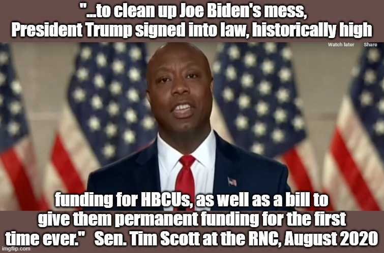 Tim Scott at RNC 2020 | "...to clean up Joe Biden's mess, President Trump signed into law, historically high; funding for HBCUs, as well as a bill to give them permanent funding for the first time ever."   Sen. Tim Scott at the RNC, August 2020 | image tagged in republicans | made w/ Imgflip meme maker