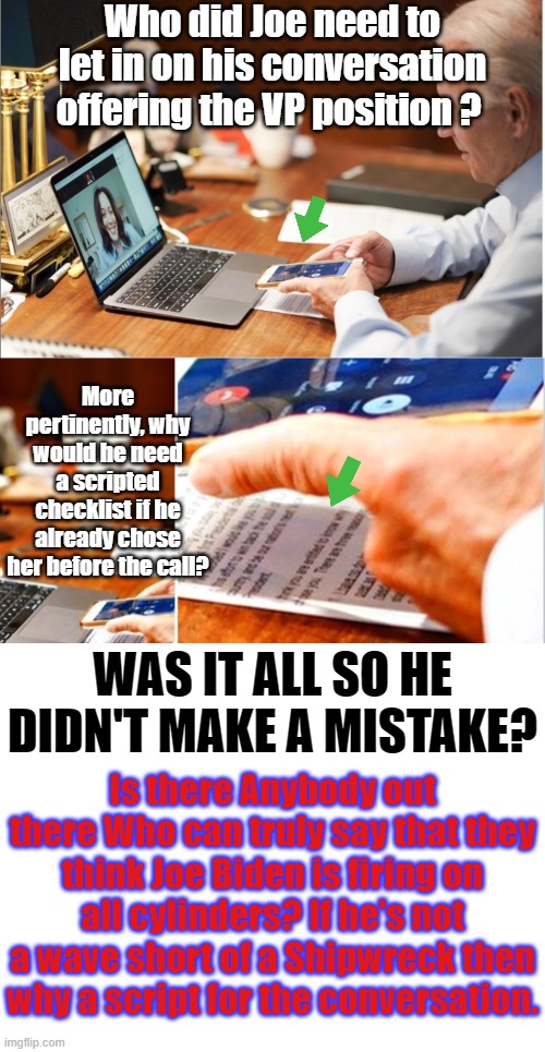 How many people must currently be employed just to make sure Joe doesn't screw thing up? He's one can short of a six pack 4 sure | Who did Joe need to let in on his conversation offering the VP position ? More pertinently, why would he need a scripted checklist if he already chose her before the call? WAS IT ALL SO HE DIDN'T MAKE A MISTAKE? Is there Anybody out there Who can truly say that they think Joe Biden is firing on all cylinders? If he's not a wave short of a Shipwreck then why a script for the conversation. | image tagged in biden for his basement,kamala harris,biden is osing his faculties,biden pedophile,biden puppet | made w/ Imgflip meme maker