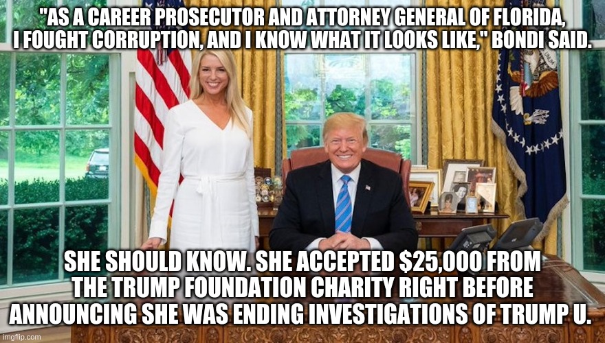 Bondi on corruption | "AS A CAREER PROSECUTOR AND ATTORNEY GENERAL OF FLORIDA, I FOUGHT CORRUPTION, AND I KNOW WHAT IT LOOKS LIKE," BONDI SAID. SHE SHOULD KNOW. SHE ACCEPTED $25,000 FROM THE TRUMP FOUNDATION CHARITY RIGHT BEFORE ANNOUNCING SHE WAS ENDING INVESTIGATIONS OF TRUMP U. | image tagged in memes | made w/ Imgflip meme maker