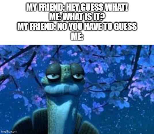 Fresh new oogway meme! | MY FRIEND: HEY GUESS WHAT!
ME: WHAT IS IT?
MY FRIEND: NO YOU HAVE TO GUESS
ME: | image tagged in memes | made w/ Imgflip meme maker