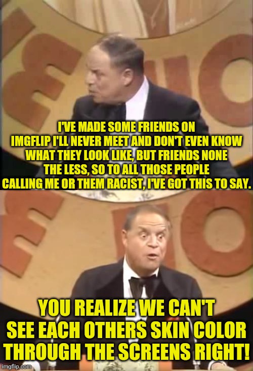 Don Rickles on Dr.Strangmeme on Imgflip Yo Yo's Calling People Names |  I'VE MADE SOME FRIENDS ON IMGFLIP I'LL NEVER MEET AND DON'T EVEN KNOW WHAT THEY LOOK LIKE, BUT FRIENDS NONE THE LESS, SO TO ALL THOSE PEOPLE CALLING ME OR THEM RACIST, I'VE GOT THIS TO SAY. YOU REALIZE WE CAN'T SEE EACH OTHERS SKIN COLOR THROUGH THE SCREENS RIGHT! | image tagged in don rickles,race,not racist,drstrangmeme,politically incorrect,political meme | made w/ Imgflip meme maker
