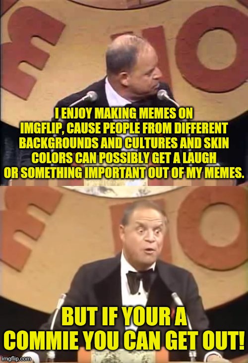 Dr.Strangmeme On Memes | I ENJOY MAKING MEMES ON IMGFLIP, CAUSE PEOPLE FROM DIFFERENT BACKGROUNDS AND CULTURES AND SKIN COLORS CAN POSSIBLY GET A LAUGH OR SOMETHING IMPORTANT OUT OF MY MEMES. BUT IF YOUR A COMMIE YOU CAN GET OUT! | image tagged in don rickles roast,drstrangmeme,imgflip,memes,political meme | made w/ Imgflip meme maker
