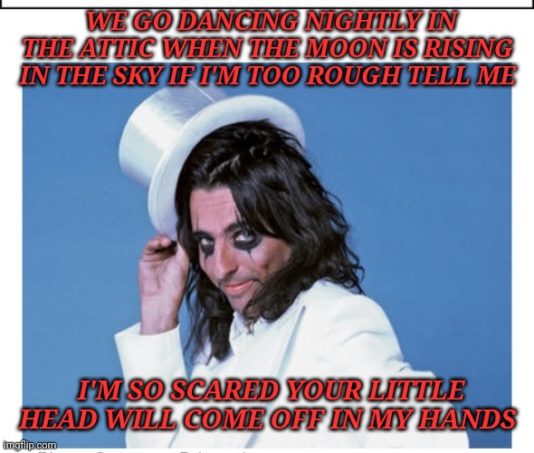 Billion Dollar Babies | WE GO DANCING NIGHTLY IN THE ATTIC WHEN THE MOON IS RISING IN THE SKY IF I'M TOO ROUGH TELL ME; I'M SO SCARED YOUR LITTLE HEAD WILL COME OFF IN MY HANDS | image tagged in alice cooper,classic rock | made w/ Imgflip meme maker