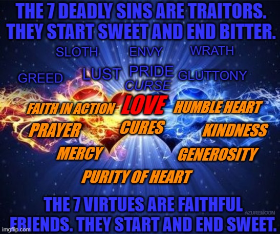 LOVE IS LIFE, PRIDE IS DEATH | THE 7 DEADLY SINS ARE TRAITORS. THEY START SWEET AND END BITTER. WRATH; SLOTH; ENVY; PRIDE; GLUTTONY; GREED; LUST; CURSE; HUMBLE HEART; FAITH IN ACTION; LOVE; KINDNESS; PRAYER; CURES; GENEROSITY; MERCY; PURITY OF HEART; THE 7 VIRTUES ARE FAITHFUL FRIENDS. THEY START AND END SWEET. AZUREMOON | image tagged in inspirational memes,virtue | made w/ Imgflip meme maker