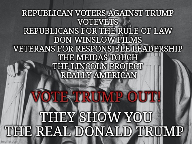 A vote for trump endorces tyranny | REPUBLICAN VOTERS AGAINST TRUMP 
VOTEVETS 
REPUBLICANS FOR THE RULE OF LAW 
DON WINSLOW FILMS 
VETERANS FOR RESPONSIBLE LEADERSHIP 
THE MEIDAS TOUCH 
THE LINCOLN PROJECT 
REALLY AMERICAN; VOTE TRUMP OUT! THEY SHOW YOU THE REAL DONALD TRUMP | image tagged in memes,donald trump,trump unfit unqualified dangerous,sociopath,evil,narcissist | made w/ Imgflip meme maker