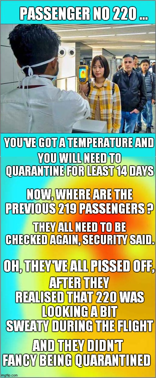 A Travelers Tale | PASSENGER NO 220 ... YOU'VE GOT A TEMPERATURE AND; YOU WILL NEED TO QUARANTINE FOR LEAST 14 DAYS; NOW, WHERE ARE THE PREVIOUS 219 PASSENGERS ? THEY ALL NEED TO BE CHECKED AGAIN, SECURITY SAID. OH, THEY'VE ALL PISSED OFF, AFTER THEY REALISED THAT 220 WAS LOOKING A BIT SWEATY DURING THE FLIGHT; AND THEY DIDN'T FANCY BEING QUARANTINED | image tagged in fun,covid,airport,security,run away | made w/ Imgflip meme maker