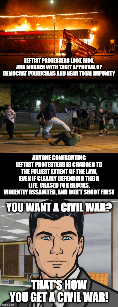 When there is no longer equal protection under the law, this mess will spin out of control! | LEFTIST PROTESTERS LOOT, RIOT, AND MURDER WITH TACIT APPROVAL OF DEMOCRAT POLITICIANS AND NEAR TOTAL IMPUNITY; ANYONE CONFRONTING LEFTIST PROTESTERS IS CHARGED TO THE FULLEST EXTENT OF THE LAW, EVEN IF CLEARLY DEFENDING THEIR LIFE, CHASED FOR BLOCKS, VIOLENTLY ASSAULTED, AND DON'T SHOOT FIRST; YOU WANT A CIVIL WAR? THAT'S HOW YOU GET A CIVIL WAR! | image tagged in memes,archer,stupid liberals,looting and riots,kenosha shooting,civil war | made w/ Imgflip meme maker