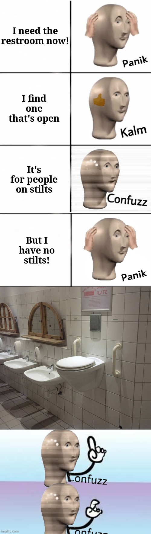  I need the
restroom now! I find one that's open; It's for people on stilts; But I have no stilts! | image tagged in panik kalm confuzz,public restrooms | made w/ Imgflip meme maker