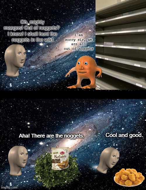 yes i made this | Oh, mighty mangos! Out of noggets? 

I know! I shall hunt the noggets in the wild; I am sorry sir, we are all out of noggets; Cool and good. Aha! There are the noggets. | image tagged in black background,galaxy,surreal memes,funny,memes | made w/ Imgflip meme maker