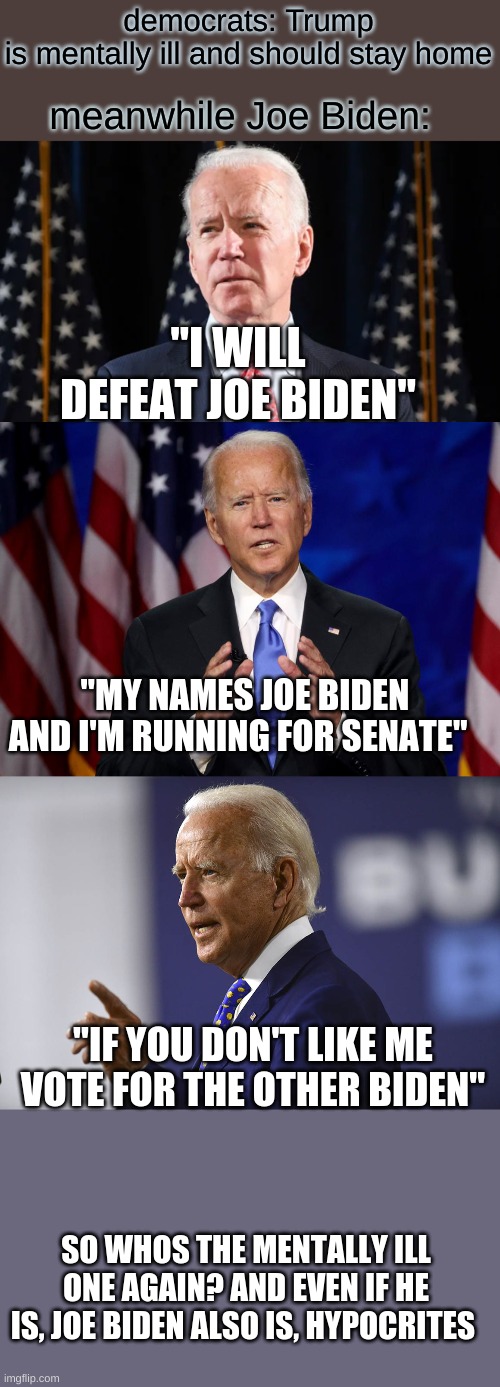 i'm just saying | democrats: Trump is mentally ill and should stay home; meanwhile Joe Biden:; "I WILL DEFEAT JOE BIDEN"; "MY NAMES JOE BIDEN AND I'M RUNNING FOR SENATE"; "IF YOU DON'T LIKE ME VOTE FOR THE OTHER BIDEN"; SO WHOS THE MENTALLY ILL ONE AGAIN? AND EVEN IF HE IS, JOE BIDEN ALSO IS, HYPOCRITES | image tagged in joe biden,donald trump | made w/ Imgflip meme maker