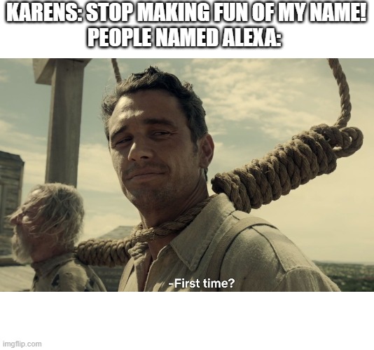 first time | KARENS: STOP MAKING FUN OF MY NAME!
PEOPLE NAMED ALEXA: | image tagged in first time | made w/ Imgflip meme maker